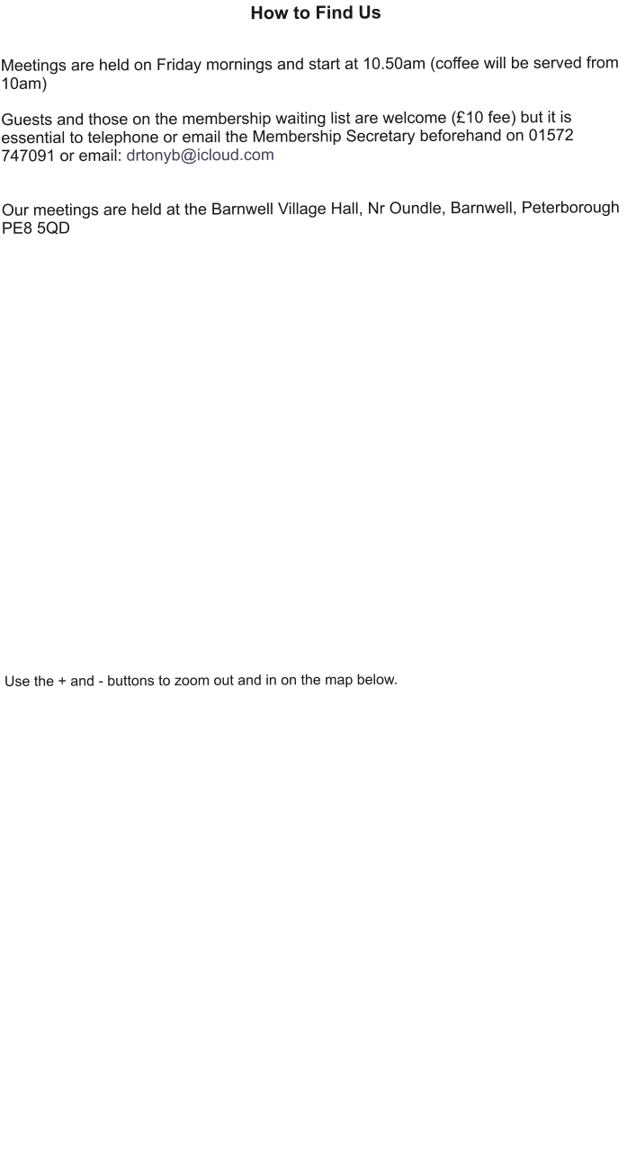 How to Find Us   Meetings are held on Friday mornings and start at 10.50am (coffee will be served from 10am)  Guests and those on the membership waiting list are welcome (£10 fee) but it is essential to telephone or email the Membership Secretary beforehand on 01572 747091 or email: drtonyb@icloud.com    Our meetings are held at the Barnwell Village Hall, Nr Oundle, Barnwell, Peterborough PE8 5QD                            Use the + and - buttons to zoom out and in on the map below.
